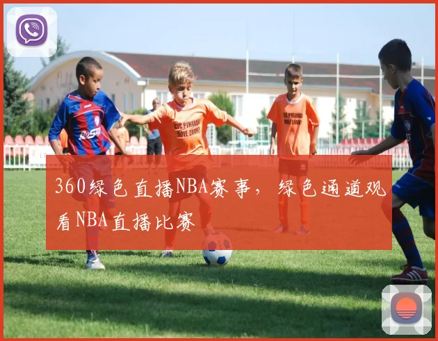 360绿色直播NBA赛事,绿色通道观看NBA直播比赛