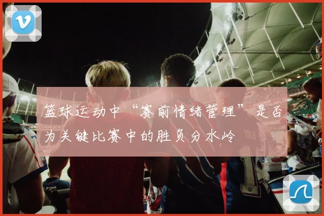 篮球运动中“赛前情绪管理”是否为关键比赛中的胜负分水岭