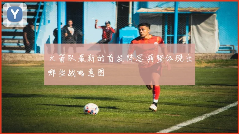 火箭队最新的首发阵容调整体现出哪些战略意图