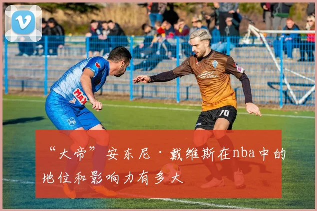 “大帝”安东尼·戴维斯在nba中的地位和影响力有多大