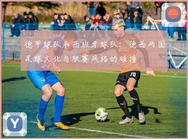 德甲球队和西班牙球队：德西两国足球文化与联赛风格的碰撞